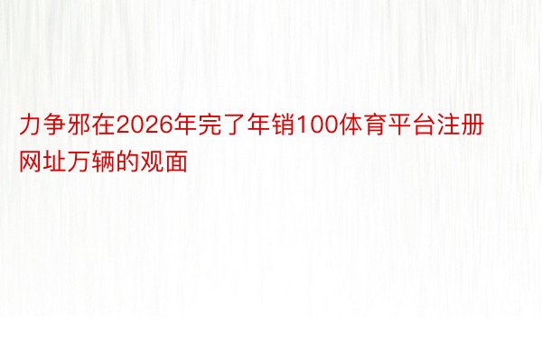 力争邪在2026年完了年销100体育平台注册网址万辆的观面