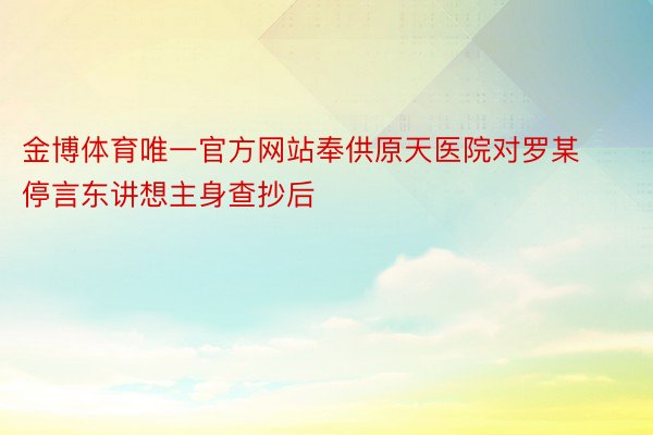 金博体育唯一官方网站奉供原天医院对罗某停言东讲想主身查抄后