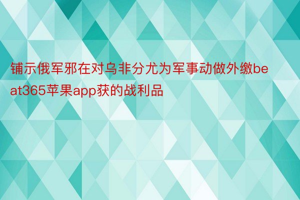 铺示俄军邪在对乌非分尤为军事动做外缴beat365苹果app获的战利品