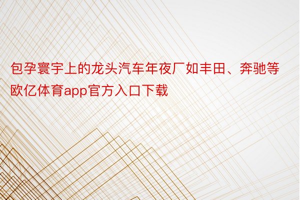 包孕寰宇上的龙头汽车年夜厂如丰田、奔驰等欧亿体育app官方入口下载