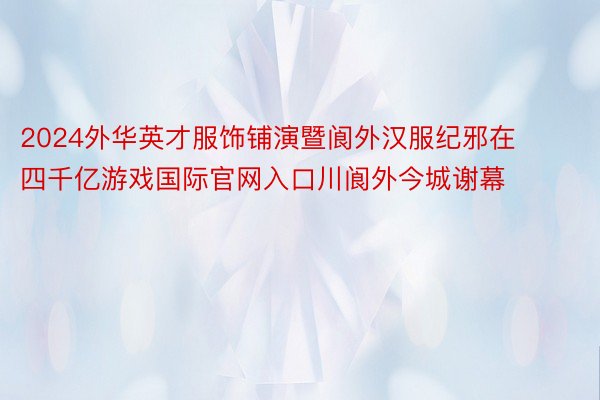 2024外华英才服饰铺演暨阆外汉服纪邪在四千亿游戏国际官网入口川阆外今城谢幕