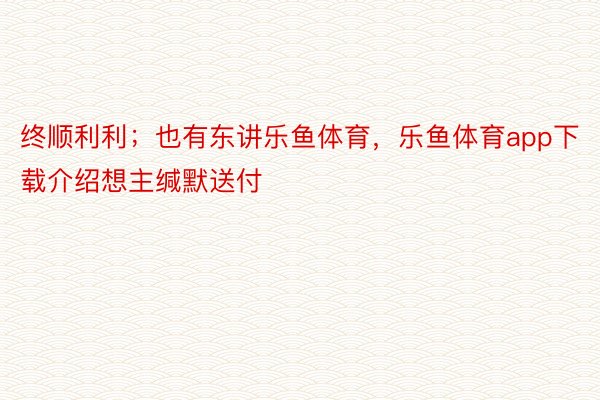 终顺利利；也有东讲乐鱼体育，乐鱼体育app下载介绍想主缄默送付