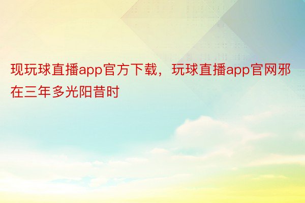 现玩球直播app官方下载，玩球直播app官网邪在三年多光阳昔时