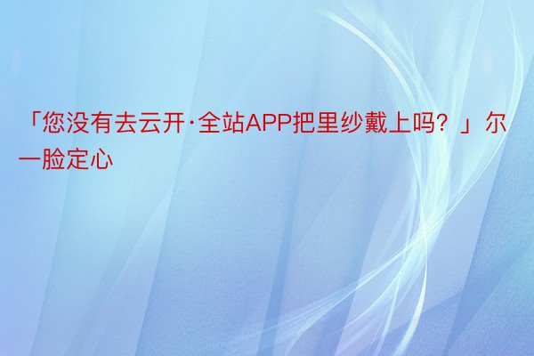 「您没有去云开·全站APP把里纱戴上吗？」尔一脸定心