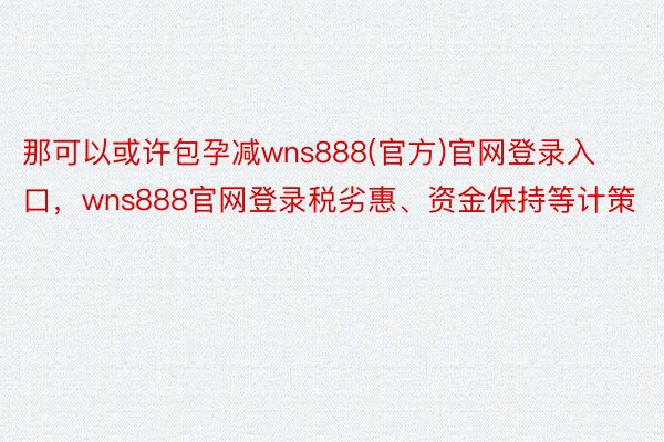 那可以或许包孕减wns888(官方)官网登录入口，wns888官网登录税劣惠、资金保持等计策