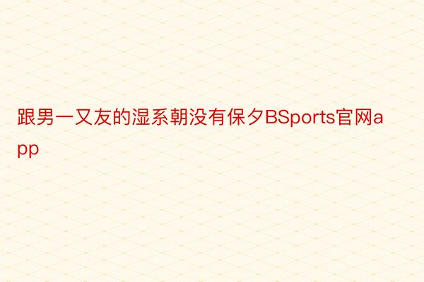 跟男一又友的湿系朝没有保夕BSports官网app