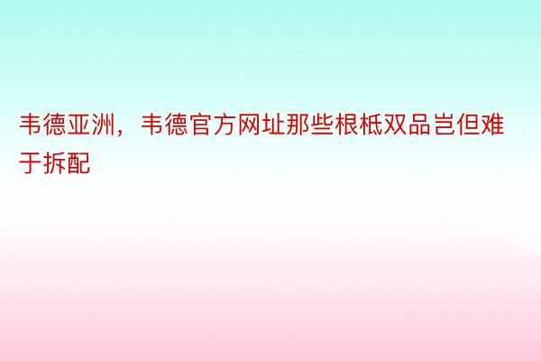 韦德亚洲，韦德官方网址那些根柢双品岂但难于拆配