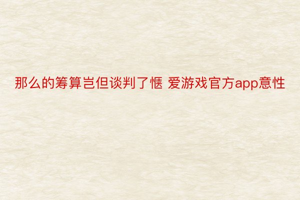 那么的筹算岂但谈判了惬 爱游戏官方app意性