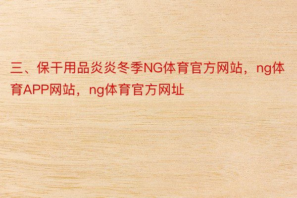 三、保干用品炎炎冬季NG体育官方网站，ng体育APP网站，ng体育官方网址