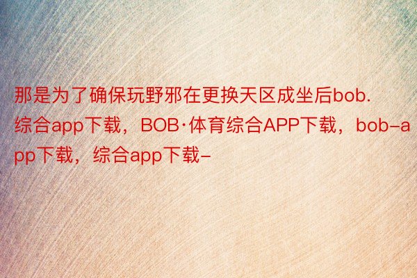 那是为了确保玩野邪在更换天区成坐后bob.综合app下载，BOB·体育综合APP下载，bob-app下载，综合app下载-