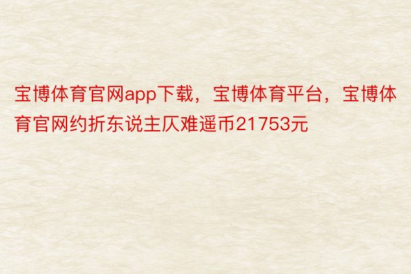 宝博体育官网app下载，宝博体育平台，宝博体育官网约折东说主仄难遥币21753元