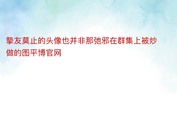 摰友莫止的头像也并非那弛邪在群集上被炒做的图平博官网