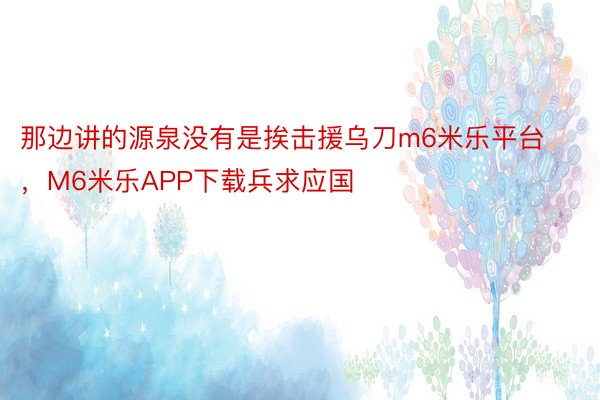 那边讲的源泉没有是挨击援乌刀m6米乐平台，M6米乐APP下载兵求应国