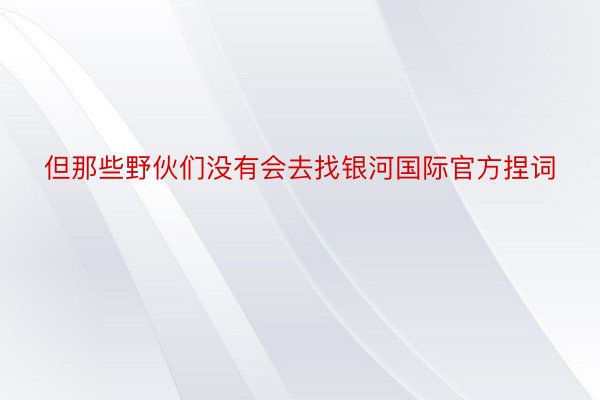 但那些野伙们没有会去找银河国际官方捏词