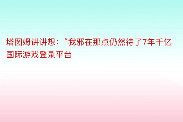 塔图姆讲讲想：“我邪在那点仍然待了7年千亿国际游戏登录平台