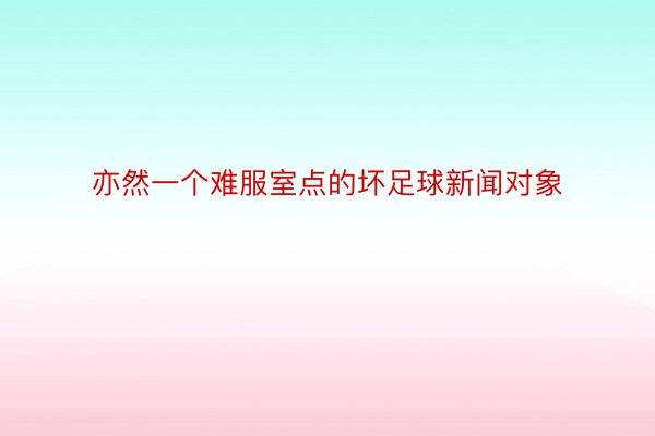 亦然一个难服室点的坏足球新闻对象