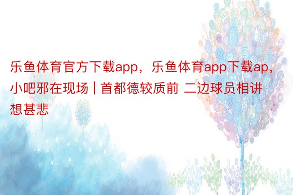 乐鱼体育官方下载app，乐鱼体育app下载ap，小吧邪在现场 | 首都德较质前 二边球员相讲想甚悲