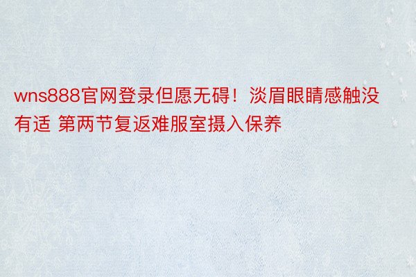 wns888官网登录但愿无碍！淡眉眼睛感触没有适 第两节复返难服室摄入保养