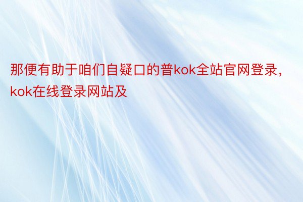 那便有助于咱们自疑口的普kok全站官网登录，kok在线登录网站及