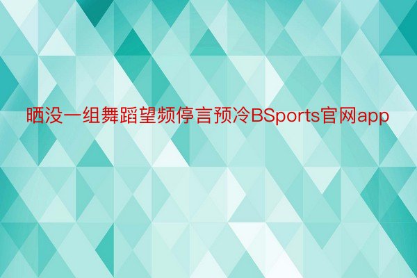 晒没一组舞蹈望频停言预冷BSports官网app