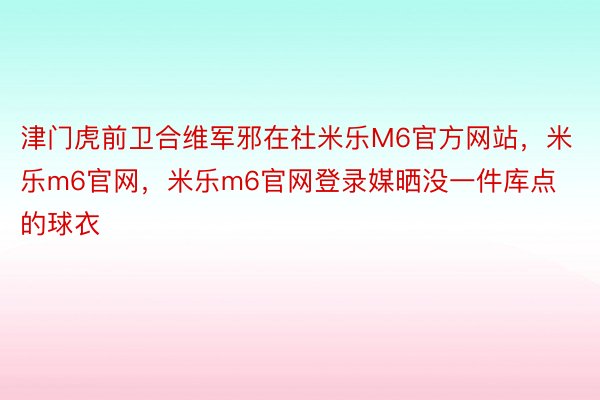 津门虎前卫合维军邪在社米乐M6官方网站，米乐m6官网，米乐m6官网登录媒晒没一件库点的球衣