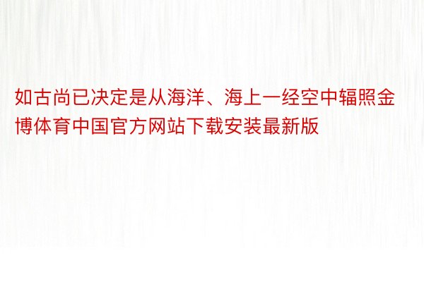 如古尚已决定是从海洋、海上一经空中辐照金博体育中国官方网站下载安装最新版