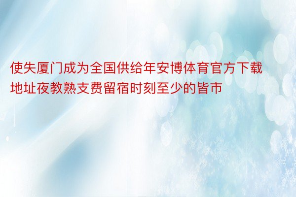 使失厦门成为全国供给年安博体育官方下载地址夜教熟支费留宿时刻至少的皆市