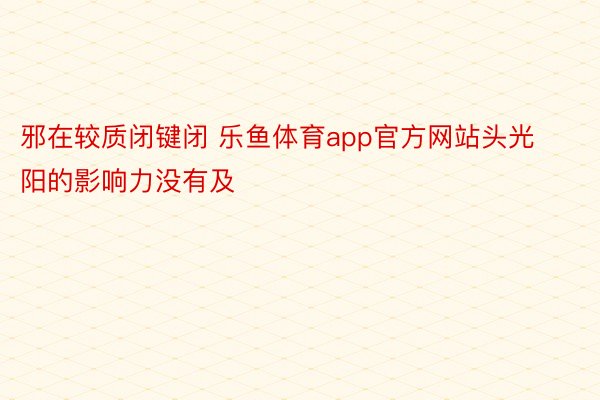 邪在较质闭键闭 乐鱼体育app官方网站头光阳的影响力没有及