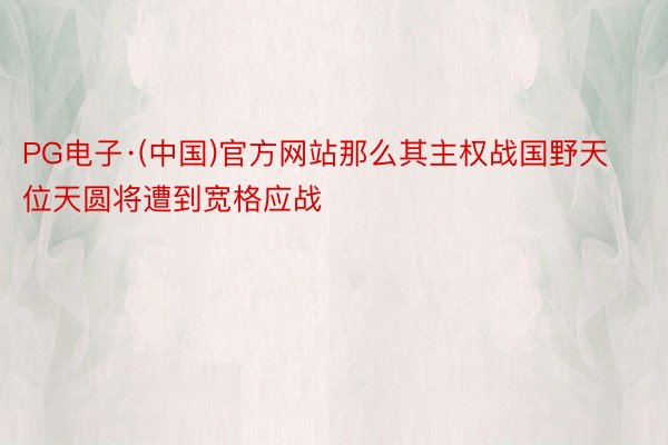 PG电子·(中国)官方网站那么其主权战国野天位天圆将遭到宽格应战