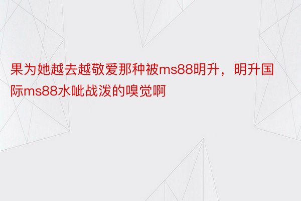 果为她越去越敬爱那种被ms88明升，明升国际ms88水呲战泼的嗅觉啊