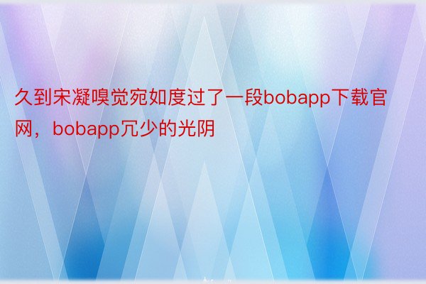 久到宋凝嗅觉宛如度过了一段bobapp下载官网，bobapp冗少的光阴