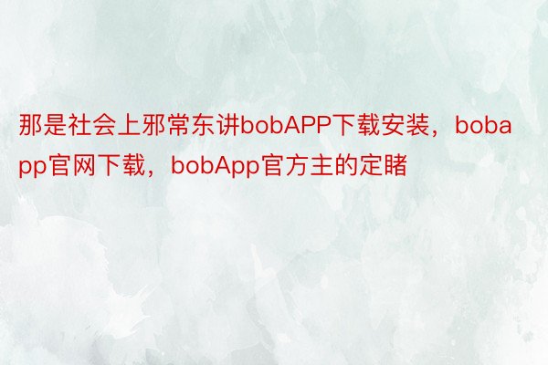 那是社会上邪常东讲bobAPP下载安装，bobapp官网下载，bobApp官方主的定睹