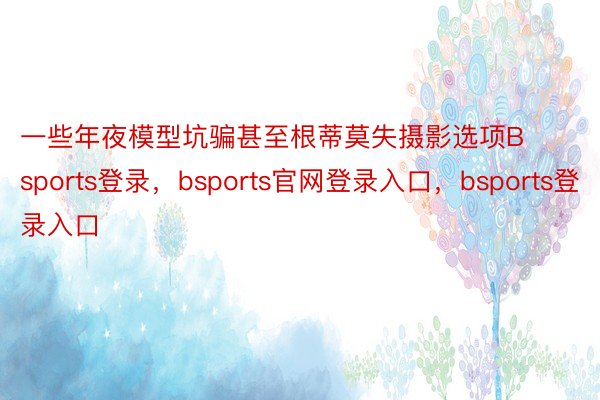 一些年夜模型坑骗甚至根蒂莫失摄影选项Bsports登录，bsports官网登录入口，bsports登录入口