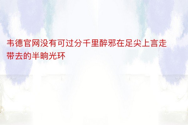 韦德官网没有可过分千里醉邪在足尖上言走带去的半晌光环