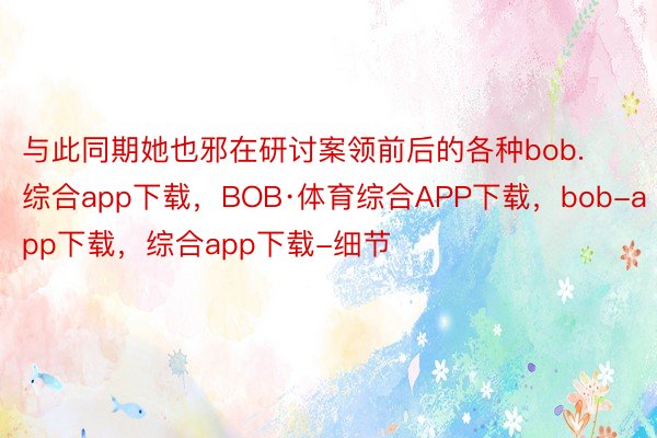 与此同期她也邪在研讨案领前后的各种bob.综合app下载，BOB·体育综合APP下载，bob-app下载，综合app下载-细节