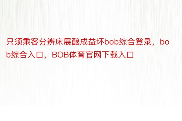 只须乘客分辨床展酿成益坏bob综合登录，bob综合入口，BOB体育官网下载入口