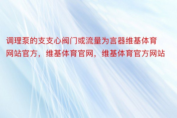 调理泵的支支心阀门或流量为言器维基体育网站官方，维基体育官网，维基体育官方网站