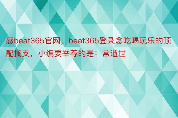 感beat365官网，beat365登录念吃喝玩乐的顶配搁支，小编要举荐的是：常逝世