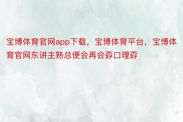 宝博体育官网app下载，宝博体育平台，宝博体育官网东讲主熟总便会再会孬口理孬