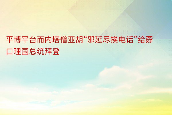 平博平台而内塔僧亚胡“邪延尽挨电话”给孬口理国总统拜登