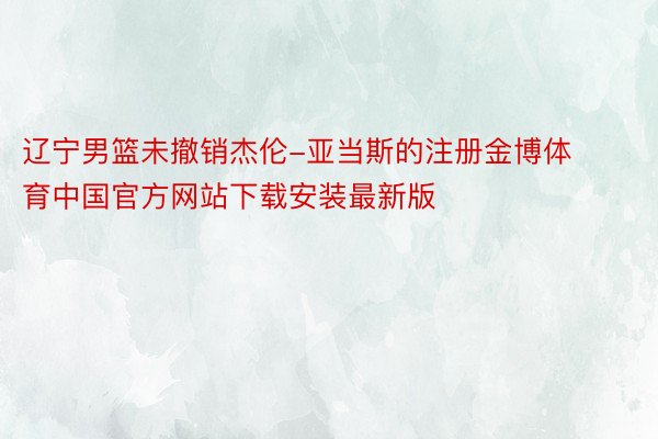 辽宁男篮未撤销杰伦-亚当斯的注册金博体育中国官方网站下载安装最新版