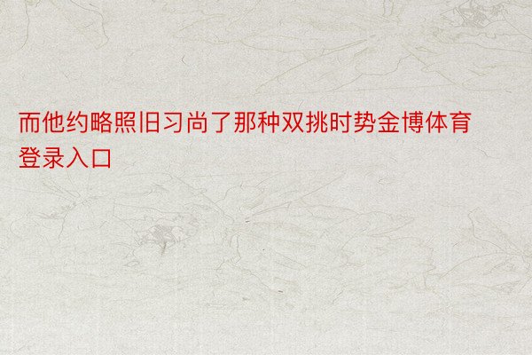 而他约略照旧习尚了那种双挑时势金博体育登录入口