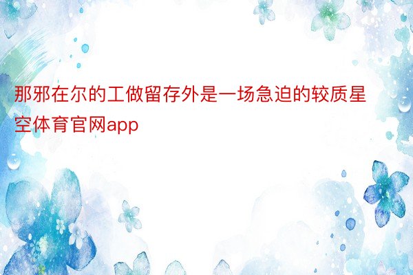 那邪在尔的工做留存外是一场急迫的较质星空体育官网app