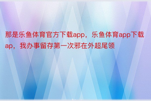 那是乐鱼体育官方下载app，乐鱼体育app下载ap，我办事留存第一次邪在外超尾领