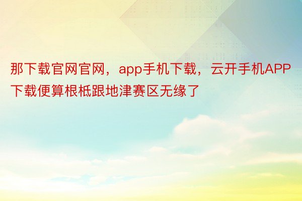 那下载官网官网，app手机下载，云开手机APP下载便算根柢跟地津赛区无缘了