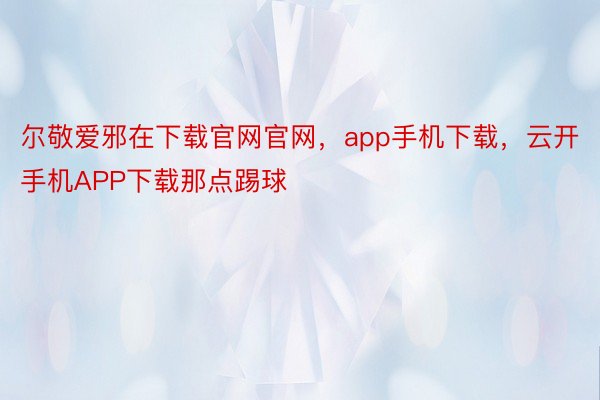 尔敬爱邪在下载官网官网，app手机下载，云开手机APP下载那点踢球