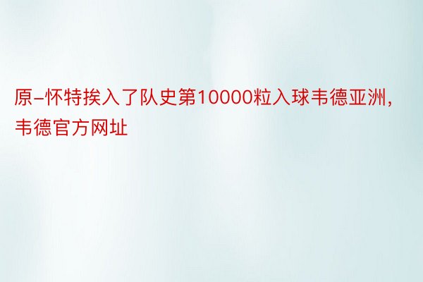 原-怀特挨入了队史第10000粒入球韦德亚洲，韦德官方网址