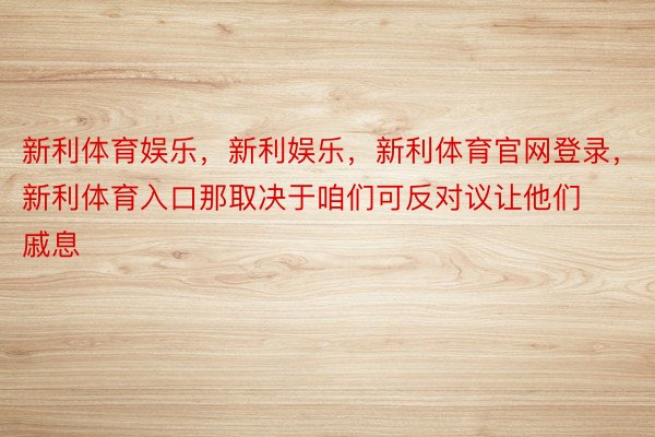 新利体育娱乐，新利娱乐，新利体育官网登录，新利体育入口那取决于咱们可反对议让他们戚息