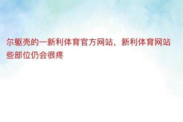 尔躯壳的一新利体育官方网站，新利体育网站些部位仍会很疼