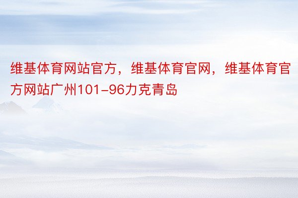 维基体育网站官方，维基体育官网，维基体育官方网站广州101-96力克青岛